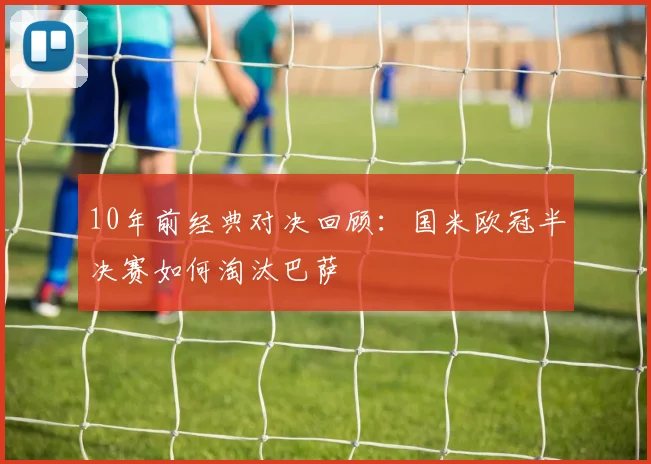 10年前经典对决回顾：国米欧冠半决赛如何淘汰巴萨