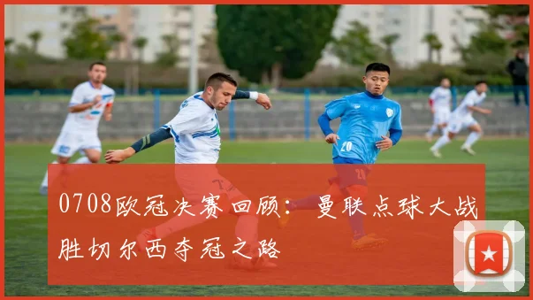 0708欧冠决赛回顾：曼联点球大战胜切尔西夺冠之路