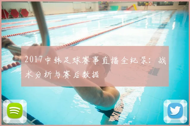 2017中韩足球赛事直播全纪录：战术分析与赛后数据