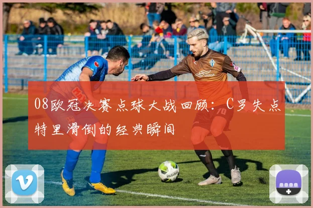 08欧冠决赛点球大战回顾：C罗失点特里滑倒的经典瞬间
