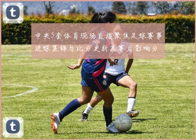 中央5套体育现场直播聚焦足球赛事进球集锦与比分更新及赛后影响分析
