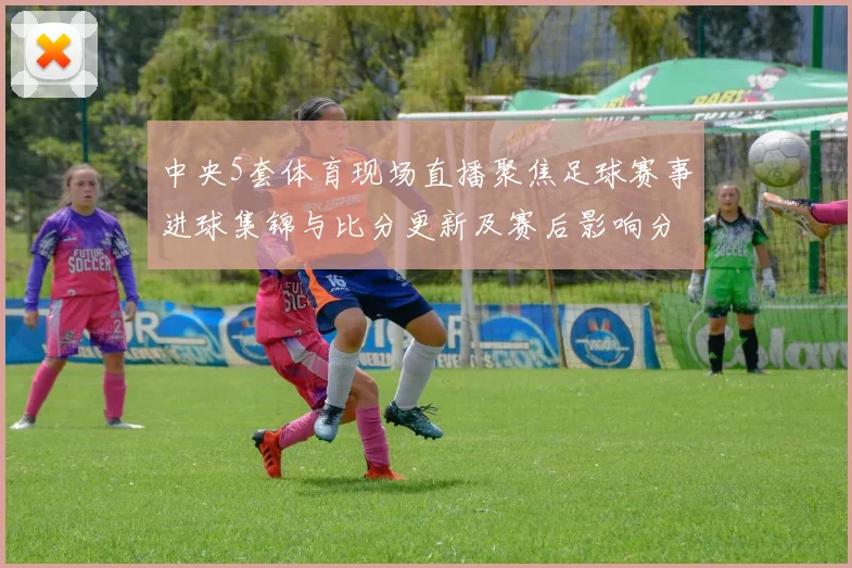 中央5套体育现场直播聚焦足球赛事进球集锦与比分更新及赛后影响分析