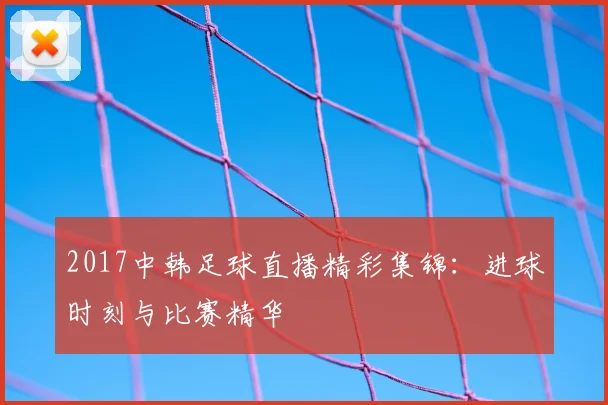 2017中韩足球直播精彩集锦：进球时刻与比赛精华