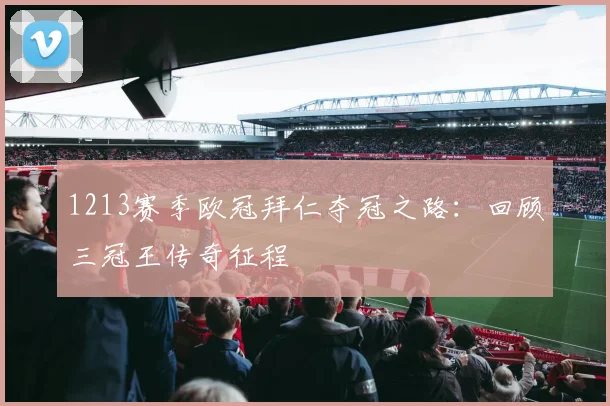 1213赛季欧冠拜仁夺冠之路：回顾三冠王传奇征程