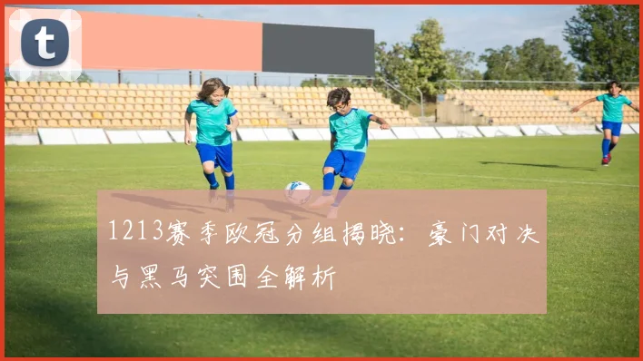 1213赛季欧冠分组揭晓：豪门对决与黑马突围全解析