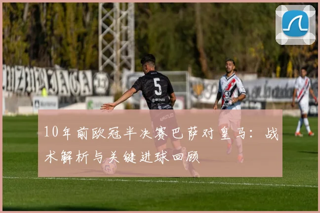 10年前欧冠半决赛巴萨对皇马：战术解析与关键进球回顾