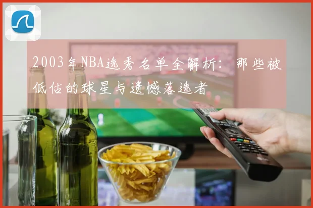 2003年NBA选秀名单全解析：那些被低估的球星与遗憾落选者