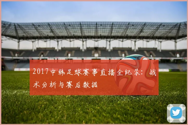 2017中韩足球赛事直播全纪录：战术分析与赛后数据